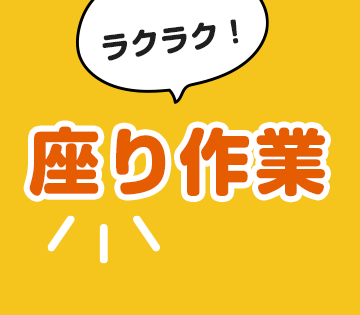 座り作業がメインで負担少なめです！